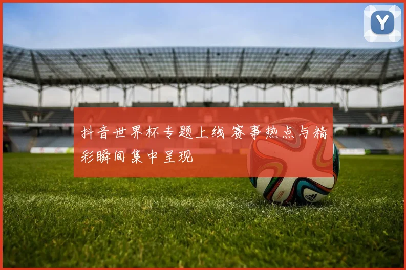 抖音世界杯专题上线 赛事热点与精彩瞬间集中呈现