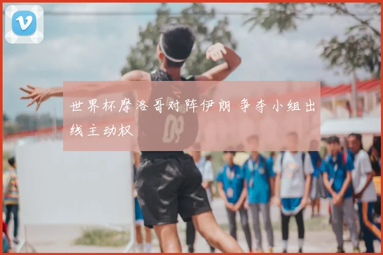 世界杯摩洛哥对阵伊朗 争夺小组出线主动权