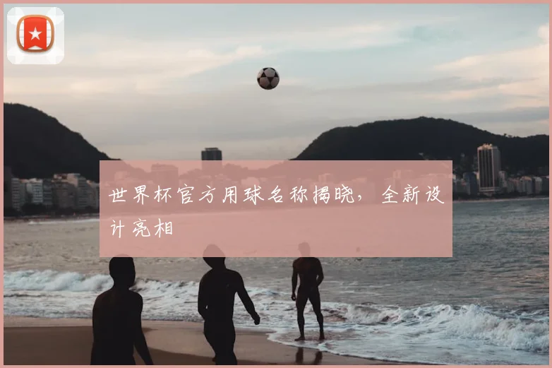 世界杯官方用球名称揭晓,全新设计亮相