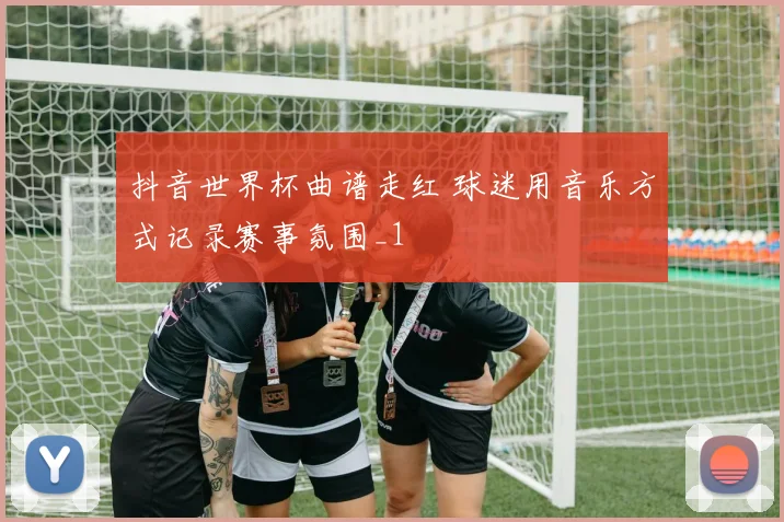 抖音世界杯曲谱走红 球迷用音乐方式记录赛事氛围_1