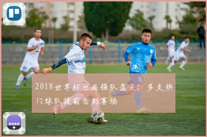 2018世界杯出局强队盘点:多支热门球队提前告别赛场
