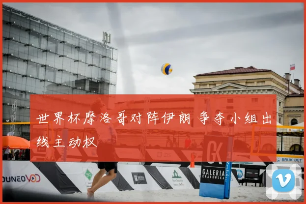 世界杯摩洛哥对阵伊朗 争夺小组出线主动权