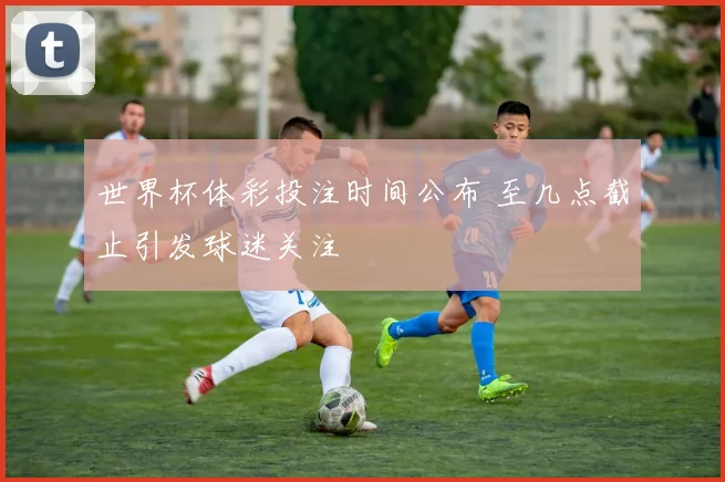 世界杯体彩投注时间公布 至几点截止引发球迷关注