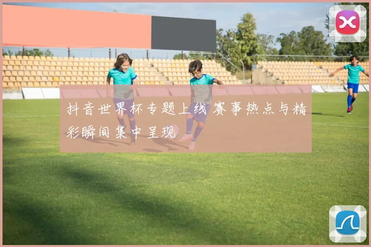 抖音世界杯专题上线 赛事热点与精彩瞬间集中呈现