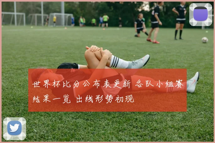 世界杯比分公布表更新 各队小组赛结果一览 出线形势初现
