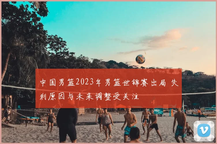 中国男篮2023年男篮世锦赛出局 失利原因与未来调整受关注