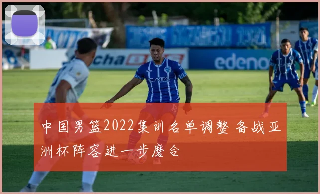 中国男篮2022集训名单调整 备战亚洲杯阵容进一步磨合