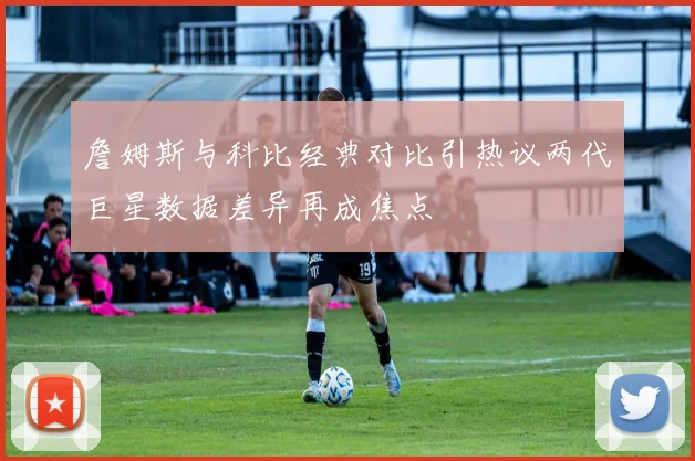 詹姆斯与科比经典对比引热议两代巨星数据差异再成焦点