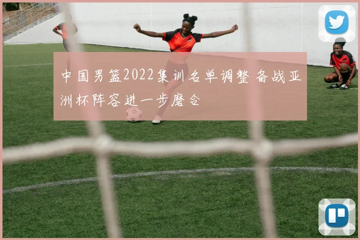 中国男篮2022集训名单调整 备战亚洲杯阵容进一步磨合