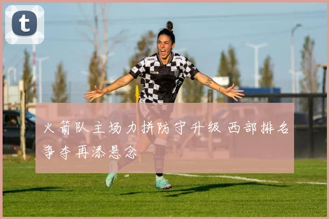 火箭队主场力拼防守升级 西部排名争夺再添悬念